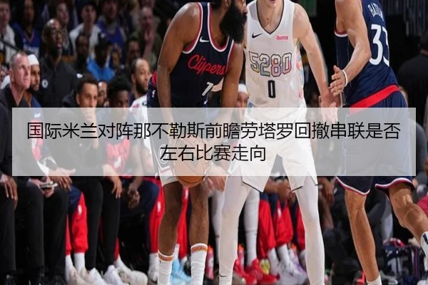 国际米兰对阵那不勒斯前瞻劳塔罗回撤串联是否左右比赛走向
