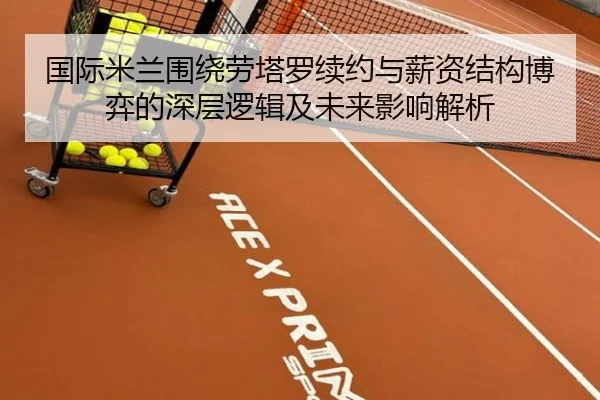 国际米兰围绕劳塔罗续约与薪资结构博弈的深层逻辑及未来影响解析