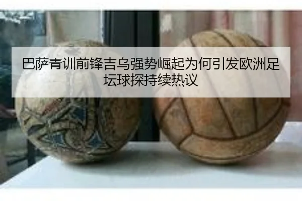 巴萨青训前锋吉乌强势崛起为何引发欧洲足坛球探持续热议