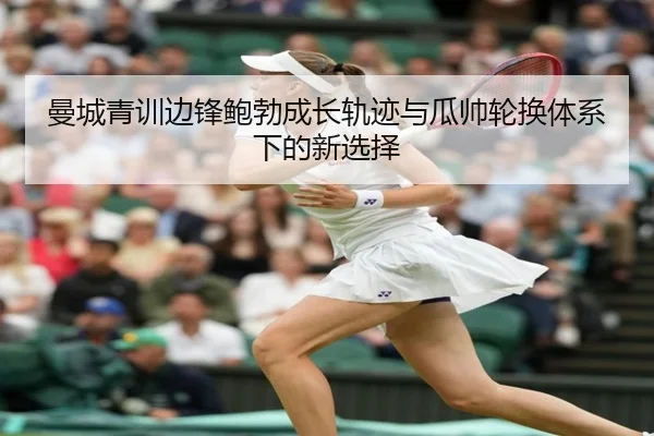 曼城青训边锋鲍勃成长轨迹与瓜帅轮换体系下的新选择