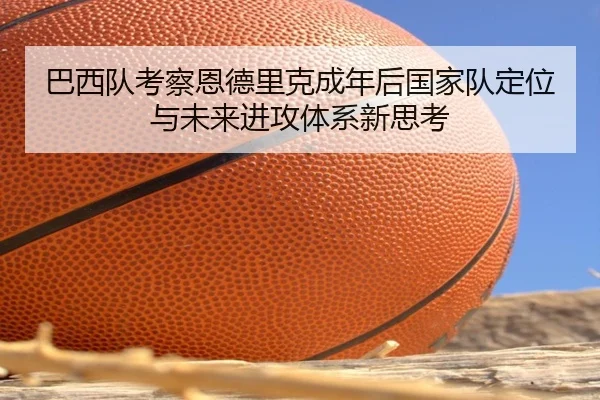 巴西队考察恩德里克成年后国家队定位与未来进攻体系新思考