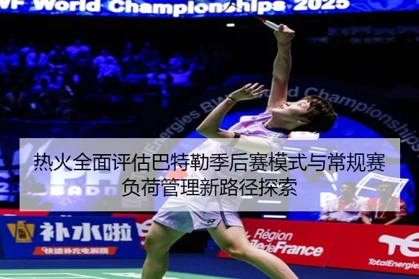 热火全面评估巴特勒季后赛模式与常规赛负荷管理新路径探索