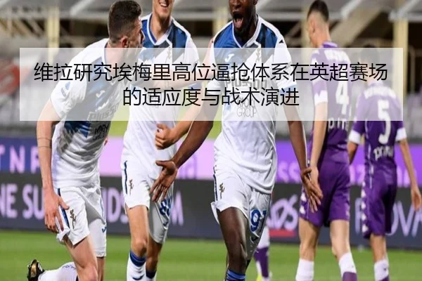 维拉研究埃梅里高位逼抢体系在英超赛场的适应度与战术演进