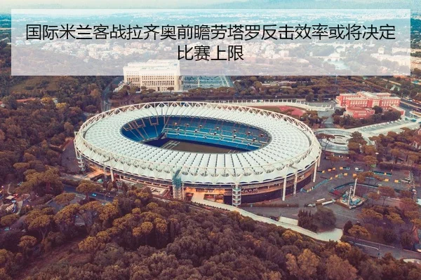 国际米兰客战拉齐奥前瞻劳塔罗反击效率或将决定比赛上限