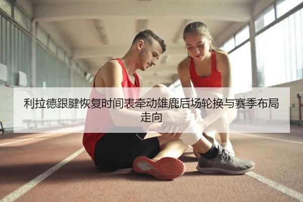 利拉德跟腱恢复时间表牵动雄鹿后场轮换与赛季布局走向