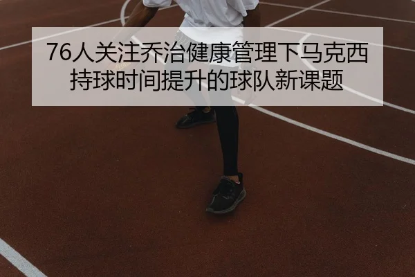 76人关注乔治健康管理下马克西持球时间提升的球队新课题